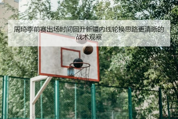 周琦季前赛出场时间回升新疆内线轮换思路更清晰的战术观察
